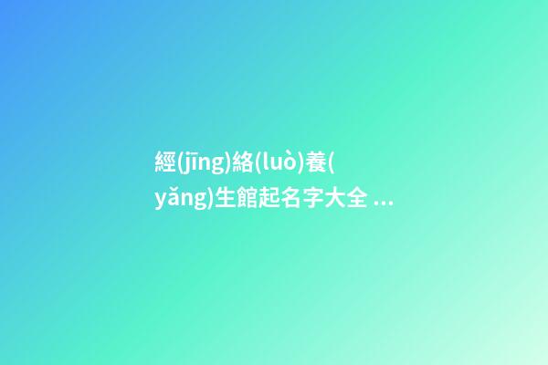 經(jīng)絡(luò)養(yǎng)生館起名字大全 高端大氣養(yǎng)生店名字,起名之家-第1張-店鋪起名-玄機(jī)派